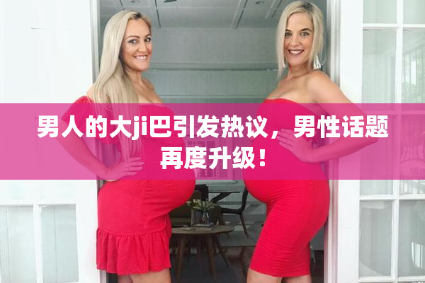 男人的大ji巴引发热议，男性话题再度升级！