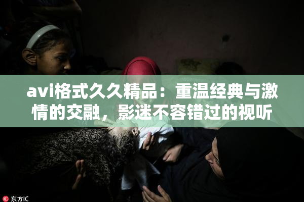 avi格式久久精品：重温经典与激情的交融，影迷不容错过的视听盛宴