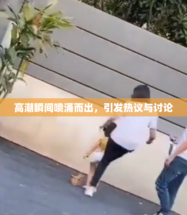高潮瞬间喷涌而出，引发热议与讨论