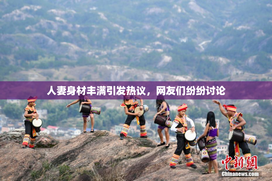 人妻身材丰满引发热议，网友们纷纷讨论