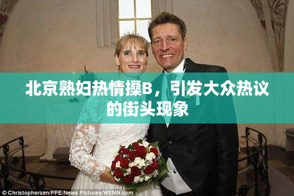 北京熟妇热情搡B，引发大众热议的街头现象