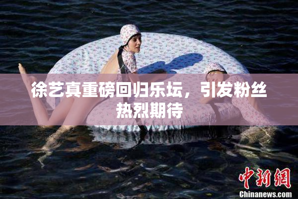 徐艺真重磅回归乐坛，引发粉丝热烈期待