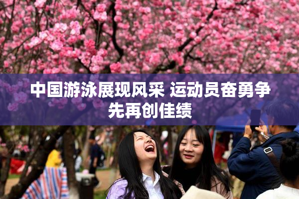 中国游泳展现风采 运动员奋勇争先再创佳绩
