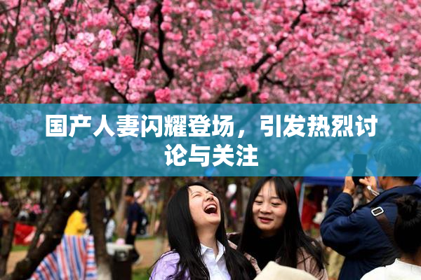 国产人妻闪耀登场，引发热烈讨论与关注