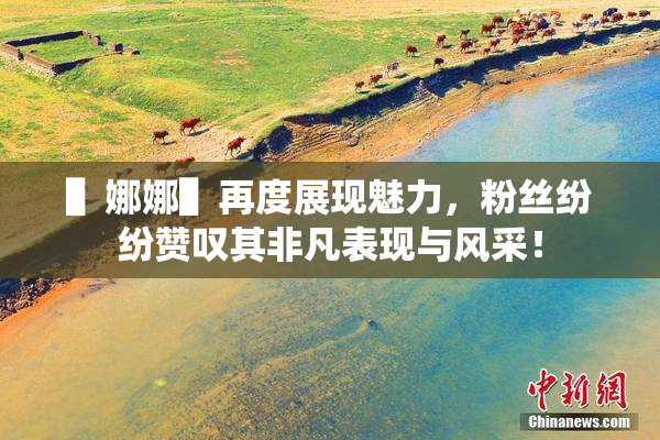 ▌娜娜▌再度展现魅力，粉丝纷纷赞叹其非凡表现与风采！