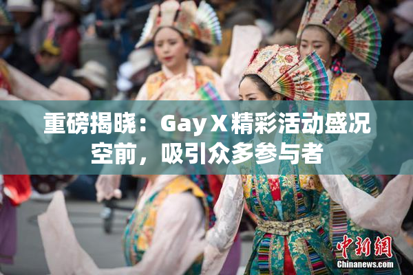 重磅揭晓：GayⅩ精彩活动盛况空前，吸引众多参与者