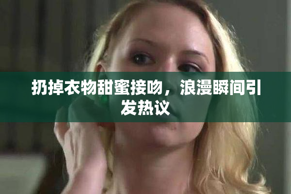 扔掉衣物甜蜜接吻，浪漫瞬间引发热议
