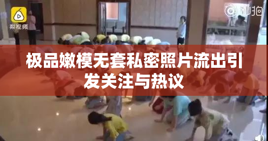 极品嫩模无套私密照片流出引发关注与热议