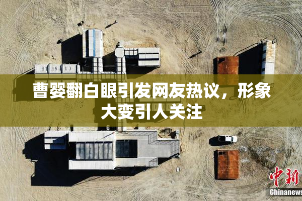 曹婴翻白眼引发网友热议，形象大变引人关注