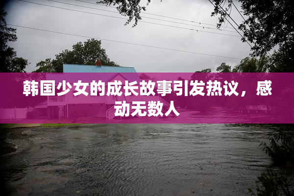 韩国少女的成长故事引发热议，感动无数人