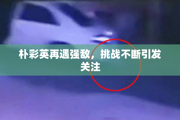 朴彩英再遇强敌，挑战不断引发关注