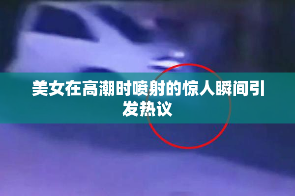 美女在高潮时喷射的惊人瞬间引发热议