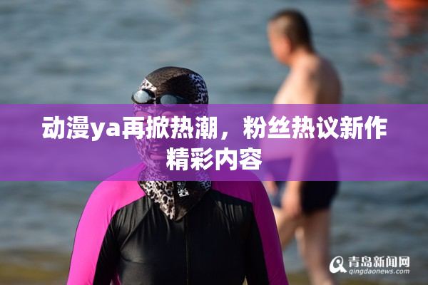动漫ya再掀热潮，粉丝热议新作精彩内容