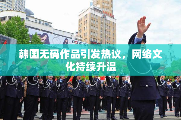 韩国无码作品引发热议，网络文化持续升温