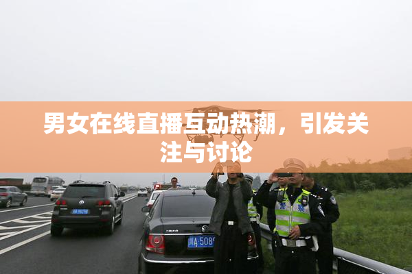 男女在线直播互动热潮，引发关注与讨论