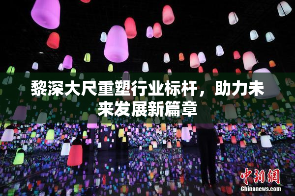 黎深大尺重塑行业标杆，助力未来发展新篇章