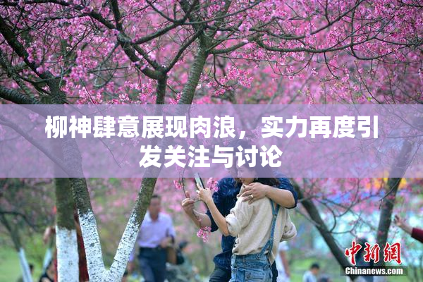 柳神肆意展现肉浪，实力再度引发关注与讨论