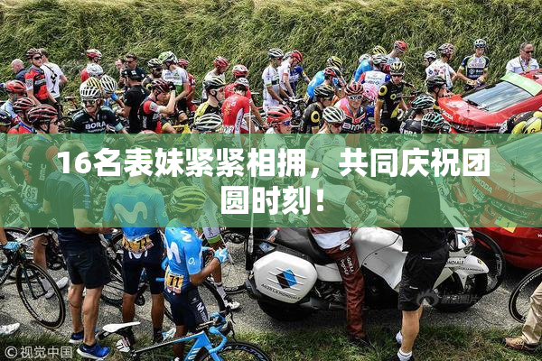 16名表妹紧紧相拥，共同庆祝团圆时刻！