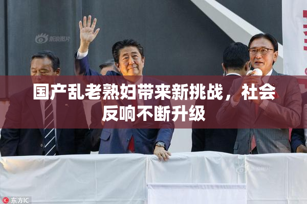 国产乱老熟妇带来新挑战，社会反响不断升级