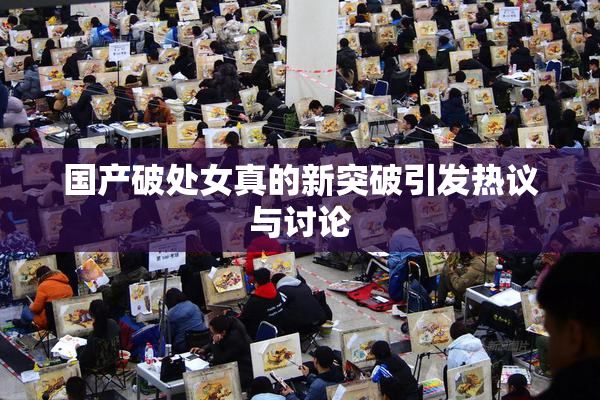 国产破处女真的新突破引发热议与讨论