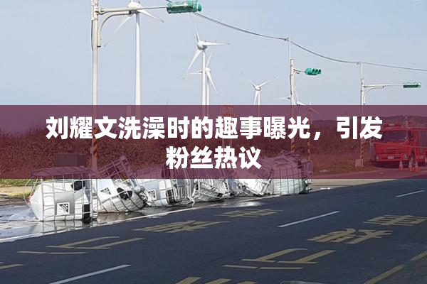 刘耀文洗澡时的趣事曝光，引发粉丝热议