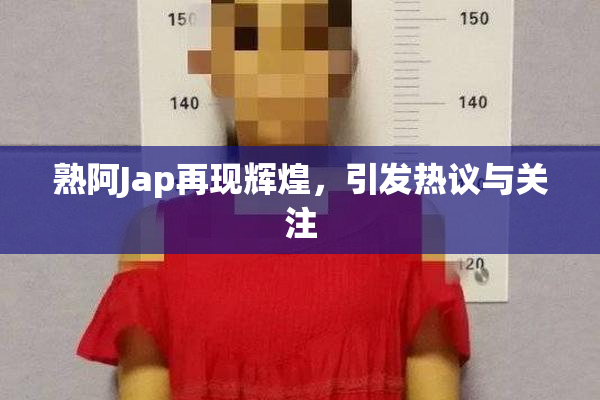 熟阿Jap再现辉煌，引发热议与关注