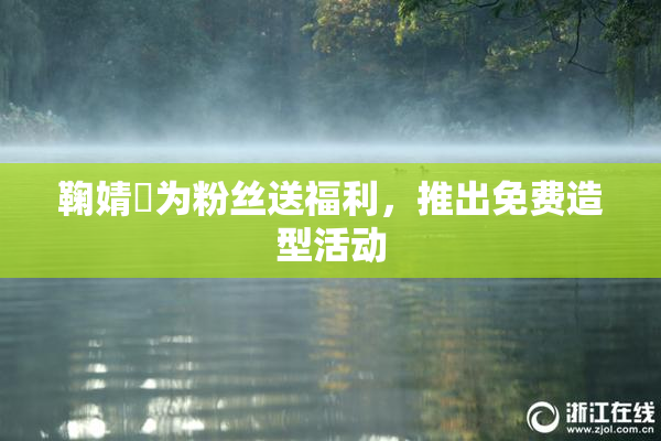 鞠婧祎为粉丝送福利，推出免费造型活动