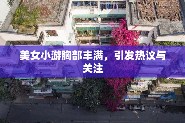 美女小游胸部丰满，引发热议与关注