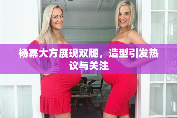 杨幂大方展现双腿，造型引发热议与关注