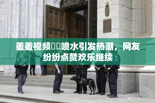 羞羞视频❌‌喷水引发热潮，网友纷纷点赞欢乐继续