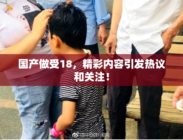 国产做受18，精彩内容引发热议和关注！