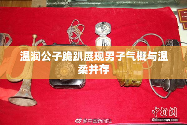 温润公子跪趴展现男子气概与温柔并存