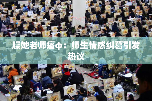 臊她老师瘙φ：师生情感纠葛引发热议
