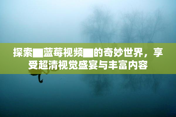 探索▇蓝莓视频▇的奇妙世界，享受超清视觉盛宴与丰富内容
