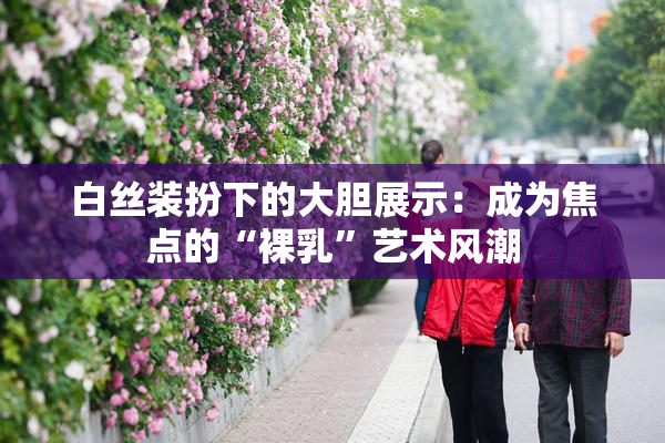 白丝装扮下的大胆展示：成为焦点的“裸乳”艺术风潮