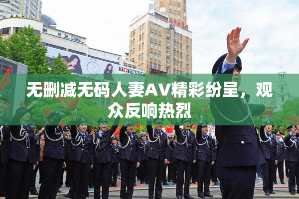 无删减无码人妻AV精彩纷呈，观众反响热烈
