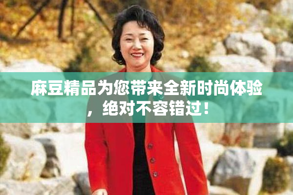 麻豆精品为您带来全新时尚体验，绝对不容错过！