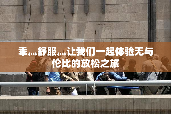 乖灬舒服灬让我们一起体验无与伦比的放松之旅