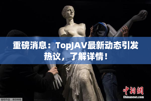 重磅消息：TopJAV最新动态引发热议，了解详情！