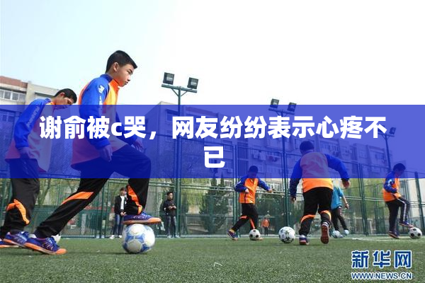谢俞被c哭，网友纷纷表示心疼不已
