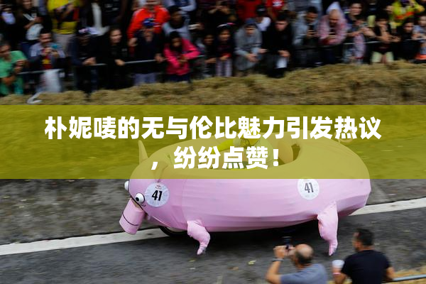 朴妮唛的无与伦比魅力引发热议，纷纷点赞！