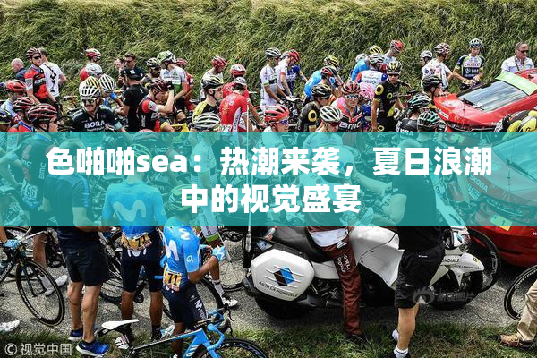 色啪啪sea：热潮来袭，夏日浪潮中的视觉盛宴