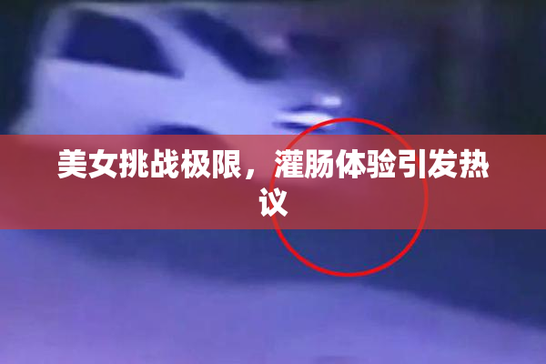 美女挑战极限，灌肠体验引发热议