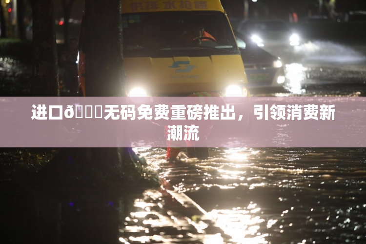 进口🔞无码免费重磅推出，引领消费新潮流