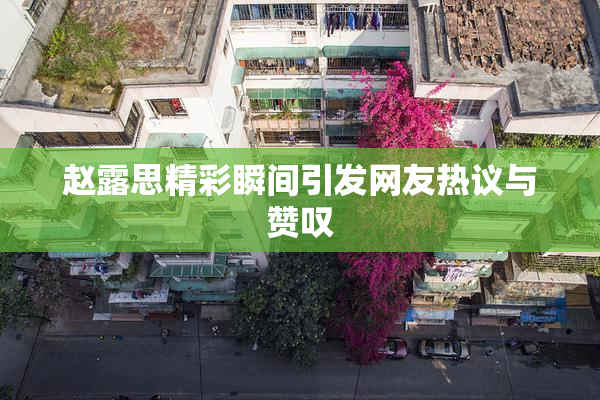 赵露思精彩瞬间引发网友热议与赞叹