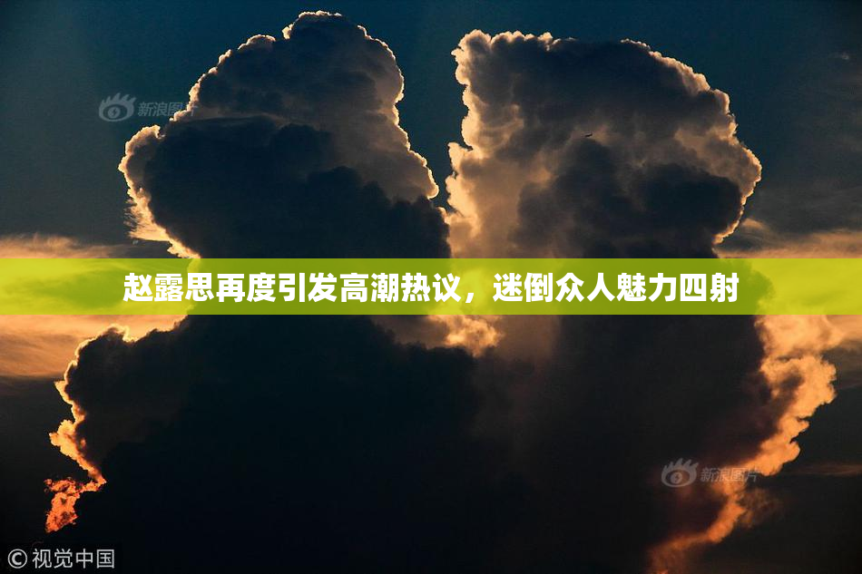 赵露思再度引发高潮热议，迷倒众人魅力四射