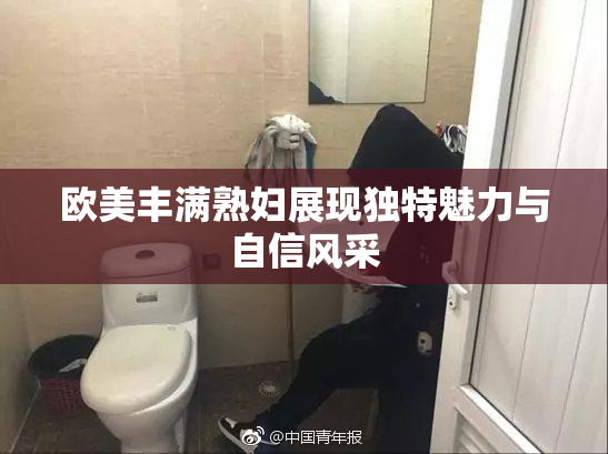 欧美丰满熟妇展现独特魅力与自信风采