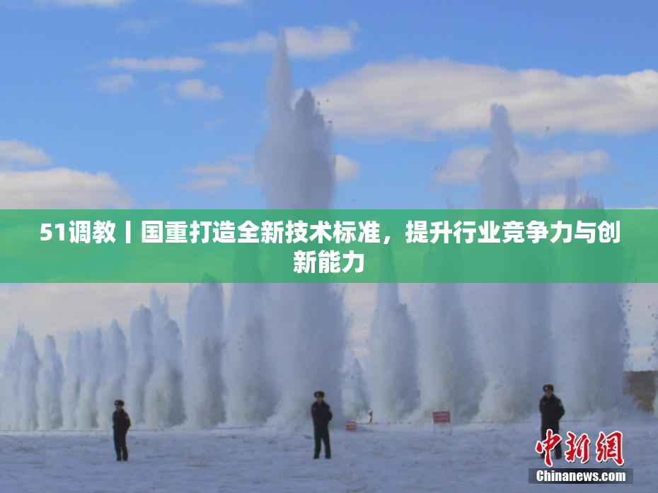 51调教丨国重打造全新技术标准，提升行业竞争力与创新能力