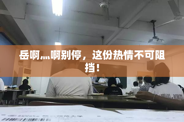 岳啊灬啊别停，这份热情不可阻挡！