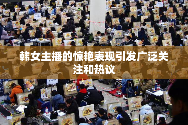 韩女主播的惊艳表现引发广泛关注和热议